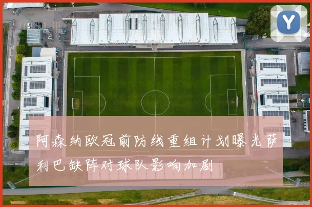 阿森纳欧冠前防线重组计划曝光萨利巴缺阵对球队影响加剧